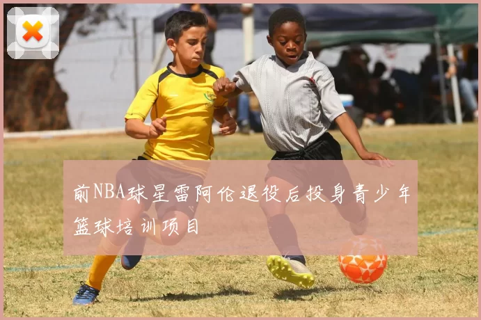 前NBA球星雷阿伦退役后投身青少年篮球培训项目