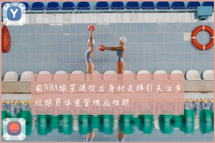 前NBA球星退役后身材走样引关注多位球员体重管理成难题