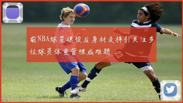 前NBA球星退役后身材走样引关注多位球员体重管理成难题